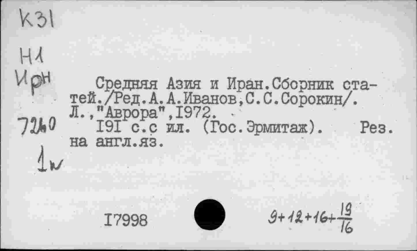 ﻿
НА
U рн
72*0
їх/
Средняя Азия и Иран.Сборник статей . /Ред. А. А. Иванов, С. С. Сорокин/. Л.,"Аврора",1972. -
І9І с.с ил. (Гос.Эрмитаж). Рез. на англ.яз.
17998
